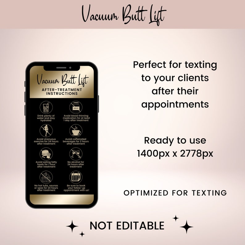 May include: A black and gold smartphone screen displaying after-treatment instructions for a vacuum butt lift. The instructions include drinking plenty of water, avoiding strenuous exercise, and avoiding fatty foods. The text "Vacuum Butt Lift" is displayed in gold letters on a black background. The text "Perfect for texting to your clients after their appointments" is displayed in black letters on a white background. The text "Ready to use 1400px x 2778px" is displayed in black letters on a white background. The text "OPTIMIZED FOR TEXTING" is displayed in black letters on a white background. The text "NOT EDITABLE" is displayed in black letters on a white background.