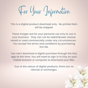 May include: Text on a pink background with white lilies in the bottom right corner. The text reads: "For Your Information. This is a digital product download only. No printed item will be shipped. These images are for your personal use only to use in your business. They can not be redistributed, shared, resold or used commercially under any circumstances. You accept the terms and conditions by purchasing this file. You can't download a digital purchase through the Etsy app at this time. You will need to sign in to Etsy on your mobile browser or computer to download your files. Due to the nature of digital products, there are no refunds or exchanges."