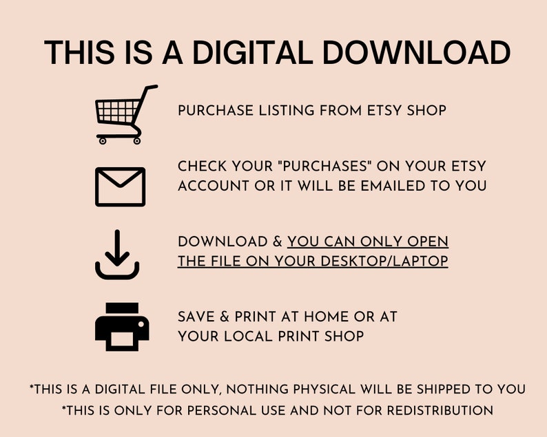 May include: A digital download instruction guide with icons for a shopping cart, email, download arrow, and printer. The text reads "This is a digital download", "Purchase listing from Etsy shop", "Check your "Purchases" on your Etsy account or it will be emailed to you", "Download & you can only open the file on your desktop/laptop", "Save & print at home or at your local print shop", "*This is a digital file only, nothing physical will be shipped to you", and "*This is only for personal use and not for redistribution."