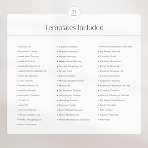 May include: A list of 53 printable planner templates, including contact list, password tracker, medication tracker, medical history, medical contact list, appointments calendar, medical expenses, daily planner, weekly planner, monthly planner, minimalist checklist, to-do list, notes, pet care planner, pet vaccination log, weekly shopping list, pantry inventory, cabinet inventory, freezer inventory, fridge inventory, weekly meal planner, grocery shopping list, recipe card, band accounts, monthly budget planner, money pot, bill payment tracker, subscription tracker, spending tracker, expense tracker, travel budget planner, travel packing list, home maintenance checklist, vehicle maintenance checklist, my project planner, cleaning goals, cleaning motivation, room by room, cleaning supplies list, cleaning schedule, seasonal cleaning, seasonal cleaning checklist, cleaning checklist, monthly cleaning checklist, my yearly goal planner, goals checklist, gift tracker, garden planning, and birthdays.