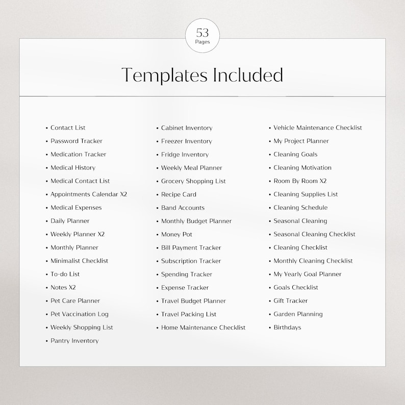 May include: A list of 53 printable planner templates, including contact list, password tracker, medication tracker, medical history, medical contact list, appointments calendar, medical expenses, daily planner, weekly planner, monthly planner, minimalist checklist, to-do list, notes, pet care planner, pet vaccination log, weekly shopping list, pantry inventory, cabinet inventory, freezer inventory, fridge inventory, weekly meal planner, grocery shopping list, recipe card, band accounts, monthly budget planner, money pot, bill payment tracker, subscription tracker, spending tracker, expense tracker, travel budget planner, travel packing list, home maintenance checklist, vehicle maintenance checklist, my project planner, cleaning goals, cleaning motivation, room by room, cleaning supplies list, cleaning schedule, seasonal cleaning, seasonal cleaning checklist, cleaning checklist, monthly cleaning checklist, my yearly goal planner, goals checklist, gift tracker, garden planning, and birthdays.
