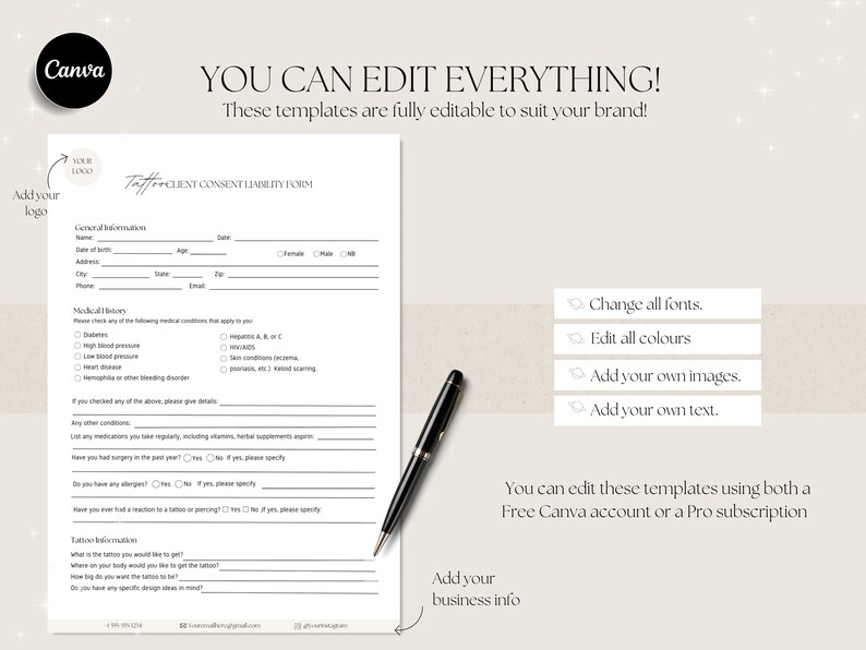 May include: A black and white client consent liability form for tattoo artists. The form includes sections for general information, medical history, tattoo information, and a signature line. The text "You can edit everything! These templates are fully editable to suit your brand!" is at the top of the page. The text "Taff Client Consent Liability Form" is at the top of the form. The text "Add your logo" is in the top left corner of the page. The text "Add your business info" is in the bottom left corner of the page.