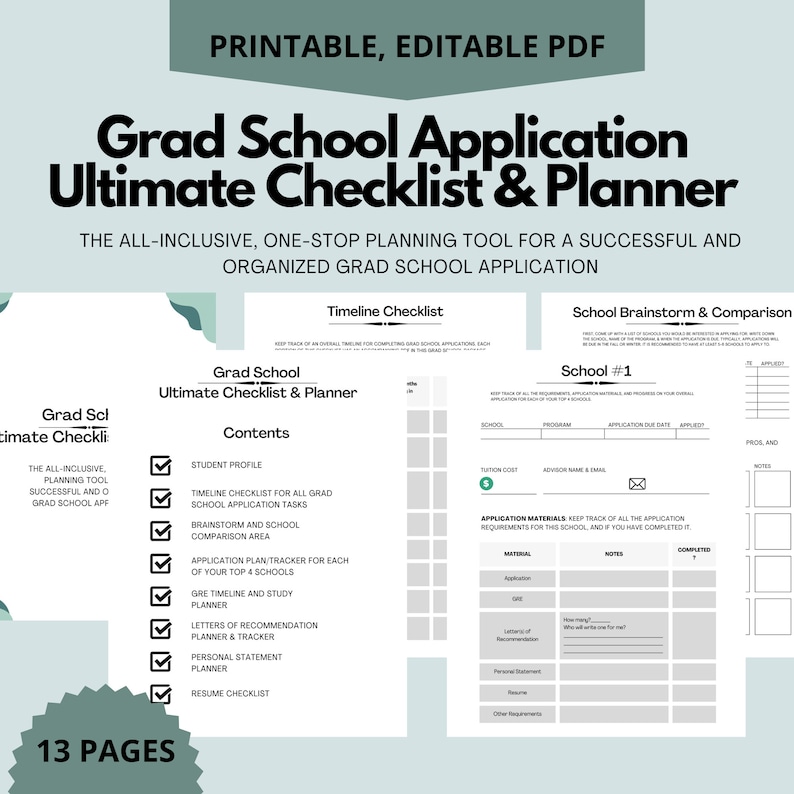 May include: A printable checklist and planner for graduate school applications. The checklist includes sections for student profile, timeline, brainstorming, application tasks, and more. The planner includes sections for each school, application materials, and a timeline for each school. The document is 13 pages long.