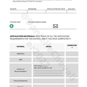May include: A black and white checklist for keeping track of school application requirements. The checklist includes sections for school name, program, tuition cost, advisor name and email, application due date, applied, material, notes, and completed. The materials listed include application, GRE, letters of recommendation, personal statement, resume, and other requirements.