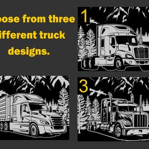May include: Choose from three different truck designs.  The first design shows a semi-truck with a black background and a mountain scene. The second design shows a semi-truck with a trailer and a black background with a mountain scene. The third design shows a semi-truck with a black background and a mountain scene.
