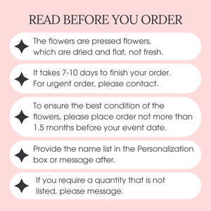 May include: A pink background with a white box containing the text "READ BEFORE YOU ORDER".  The text is followed by five bullet points with black diamonds. Each bullet point contains information about ordering pressed flowers. The first bullet point states that the flowers are pressed flowers, which are dried and flat, not fresh. The second bullet point states that it takes 7-10 days to finish an order. The third bullet point states that for urgent orders, please contact the seller. The fourth bullet point states that to ensure the best condition of the flowers, please place an order no more than 1.5 months before the event date. The fifth bullet point states that to provide a name list, please use the personalization box or message after placing the order. The final bullet point states that if you require a quantity that is not listed, please message.