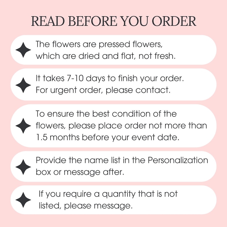 May include: A pink background with a white box containing the text "READ BEFORE YOU ORDER".  The text is followed by five bullet points with black diamonds. Each bullet point contains information about ordering pressed flowers. The first bullet point states that the flowers are pressed flowers, which are dried and flat, not fresh. The second bullet point states that it takes 7-10 days to finish an order. The third bullet point states that for urgent orders, please contact the seller. The fourth bullet point states that to ensure the best condition of the flowers, please place an order no more than 1.5 months before the event date. The fifth bullet point states that to provide a name list, please use the personalization box or message after placing the order. The final bullet point states that if you require a quantity that is not listed, please message.