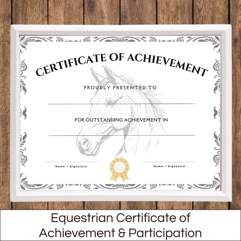 May include: A white certificate with a gray border and a horse illustration. The text "CERTIFICATE OF ACHIEVEMENT" is at the top. The text "PROUDLY PRESENTED TO" is below the title. The text "FOR OUTSTANDING ACHIEVEMENT IN" is below the second line of text. There are two lines for names and signatures at the bottom of the certificate. The text "Equestrian Certificate of Achievement & Participation" is below the certificate.