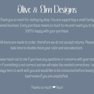 May include: Text on a blue background that reads "Olive & Elm Designs". The text continues: "Thank you so much for visiting my shop. You are supporting a small family owned business. Every purchase means so much to me and I want you to be 100% happy with your purchase. All items are made to order, therefore we do not accept returns. Please take time to double check your colour and size selections. Please reach out to me if you have any questions or concerns with your order or if something is not correct and we will make the needed corrections. I am always here to work with you and would like to be contacted before leaving a bad review if you are unsatisfied. Thanks so much! Rach"