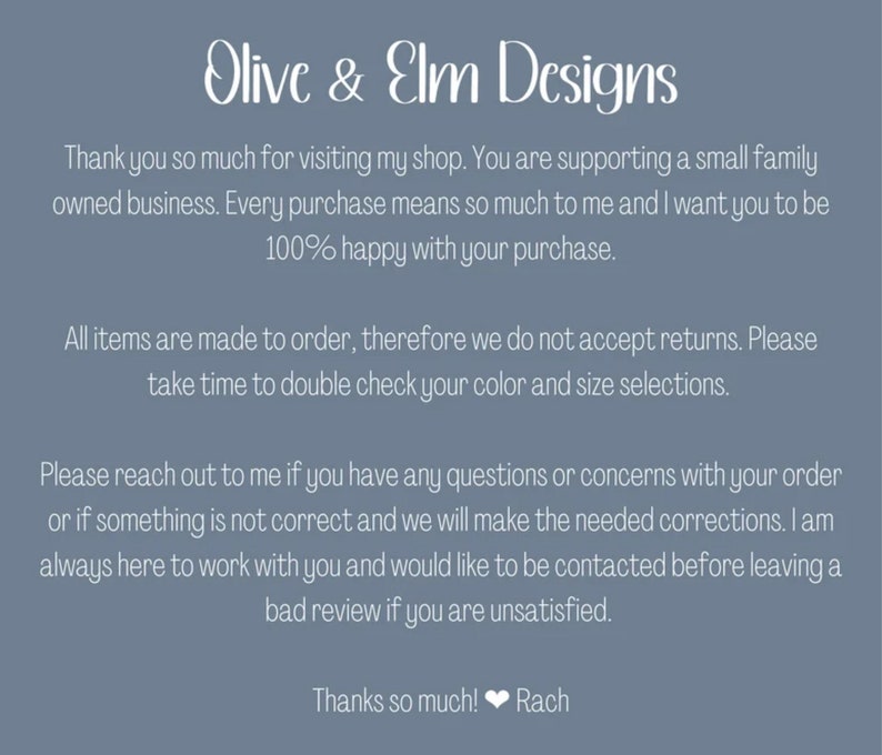 May include: Text on a blue background that reads "Olive & Elm Designs". The text continues: "Thank you so much for visiting my shop. You are supporting a small family owned business. Every purchase means so much to me and I want you to be 100% happy with your purchase. All items are made to order, therefore we do not accept returns. Please take time to double check your colour and size selections. Please reach out to me if you have any questions or concerns with your order or if something is not correct and we will make the needed corrections. I am always here to work with you and would like to be contacted before leaving a bad review if you are unsatisfied. Thanks so much! Rach"