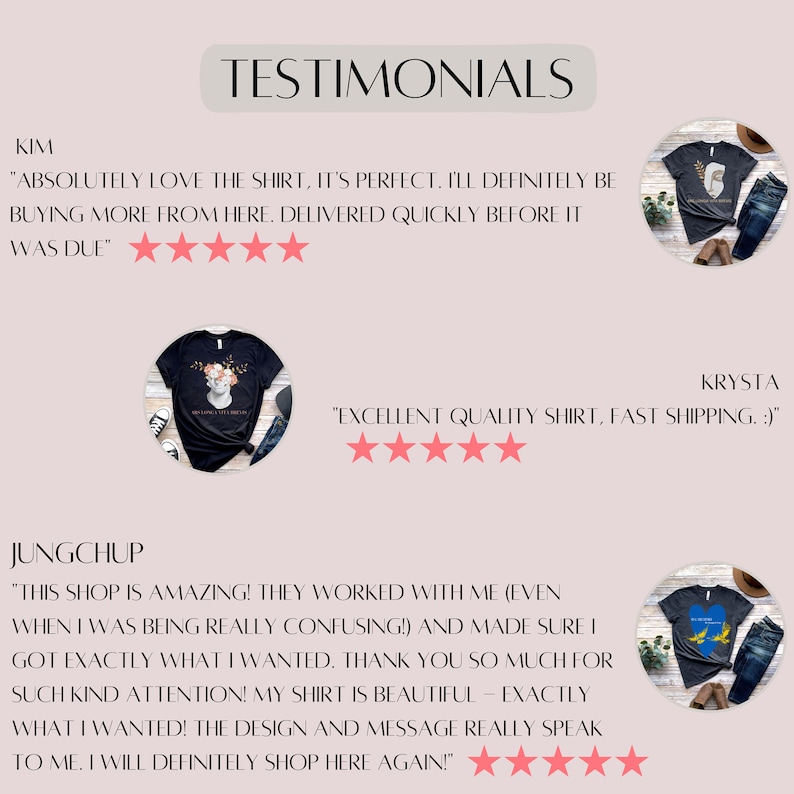 May include: Three customer testimonials for a clothing shop. The first testimonial reads "Absolutely love the shirt, it's perfect. I'll definitely be buying more from here. Delivered quickly before it was due." The second testimonial reads "Excellent quality shirt, fast shipping." The third testimonial reads "This shop is amazing! They worked with me (even when I was being really confusing!) and made sure I got exactly what I wanted. Thank you so much for such kind attention! My shirt is beautiful - exactly what I wanted! The design and message really speak to me. I will definitely shop here again!" Each testimonial includes a five-star rating and a photo of a person wearing a shirt from the shop.