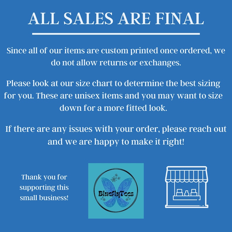 Pu&ograve; includere: Uno sfondo blu con testo bianco che recita "ALL SALES ARE FINAL". Il testo sotto spiega che tutti gli articoli sono stampati su misura e che non sono ammessi resi o cambi. Il testo spiega anche che gli articoli sono unisex e che &egrave; necessario fare riferimento alla tabella delle taglie per la misurazione. Il testo indica anche che se ci sono problemi con un ordine, il venditore &egrave; lieto di risolverli. Il testo in basso dice "Grazie per aver supportato questa piccola attivit&agrave;!" C'&egrave; un logo per "BlueflyTeas" con un design a farfalla e uno schema di colori blu e bianco. C'&egrave; anche una semplice illustrazione di un negozio con un baldacchino blu.