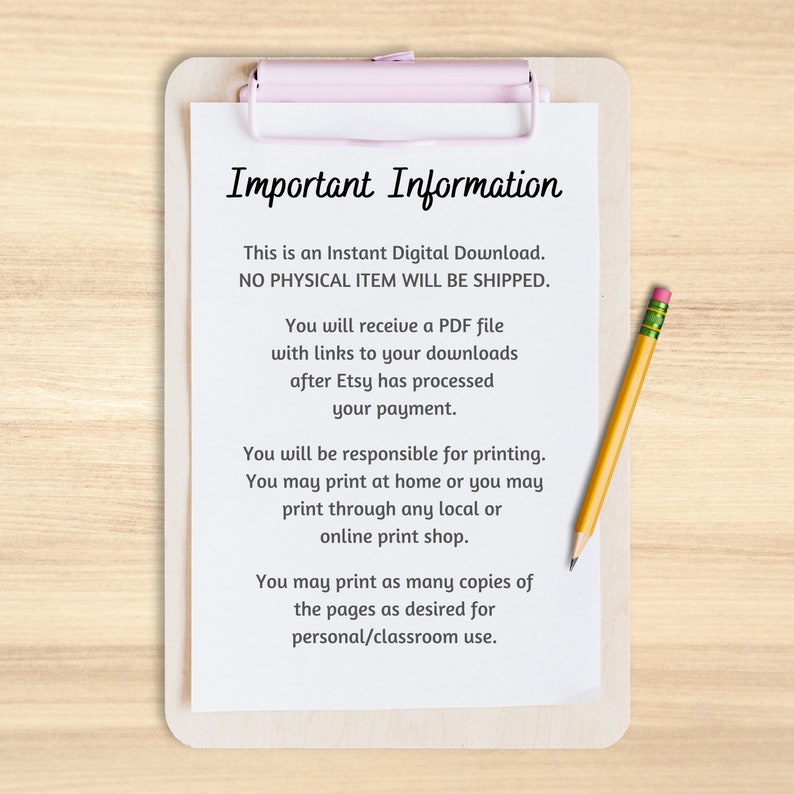 May include: A white sheet of paper with black text on a clipboard with a pink clip. The text reads "Important Information" and explains that this is an instant digital download, no physical item will be shipped, and that the buyer will receive a PDF file with links to downloads after Etsy processes payment. The text also explains that the buyer is responsible for printing and can print at home or through a local or online print shop. The text concludes by stating that the buyer can print as many copies of the pages as desired for personal or classroom use.
