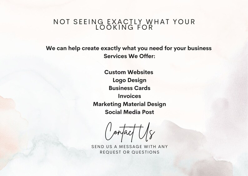 May include: A digital graphic with text on a watercolor background. The text reads "NOT SEEING EXACTLY WHAT YOUR LOOKING FOR" and "We can help create exactly what you need for your business". Services offered include custom websites, logo design, business cards, invoices, marketing material design, and social media posts. The graphic also includes the words "Contact Us".
