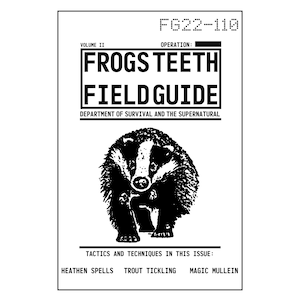 May include: Black and white illustration of a field guide cover with the title "FROGS TEETH FIELD GUIDE" and the text "VOLUME II" and "OPERATION:"  The cover also features a badger illustration and the text "DEPARTMENT OF SURVIVAL AND THE SUPERNATURAL".  The text "TACTICS AND TECHNIQUES IN THIS ISSUE:" is at the bottom of the cover with the text "HEATHEN SPELLS TROUT TICKLING MAGIC MULLEIN" below it.