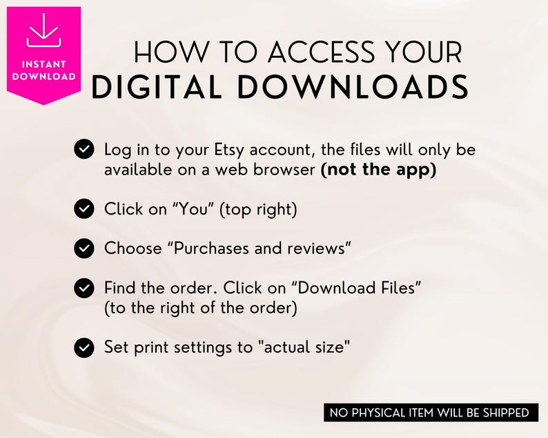 May include: A white background with a pink banner at the top that says "Instant Download".  Below the banner is a black heading that says "HOW TO ACCESS YOUR DIGITAL DOWNLOADS".  Five check marks with black text list the steps to access digital downloads on Etsy.  The last line of text says "NO PHYSICAL ITEM WILL BE SHIPPED".