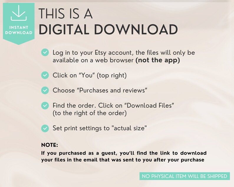 Pu&ograve; includere: Una guida alle istruzioni di download digitale con un segno di spunta verde accanto a ogni passaggio. I passaggi includono l'accesso al tuo account Etsy, il clic su "Tu", la scelta di "Acquisti e recensioni", la ricerca dell'ordine e il clic su "Scarica file", e l'impostazione delle impostazioni di stampa su "dimensione reale". Il testo "NOTA: Se hai acquistato come ospite, troverai il link per scaricare i tuoi file nell'e-mail che ti &egrave; stata inviata dopo l'acquisto" &egrave; incluso. Il testo "NESSUN ARTICOLO FISICO SAR&Agrave; SPEDITO" &egrave; nella parte inferiore dell'immagine.