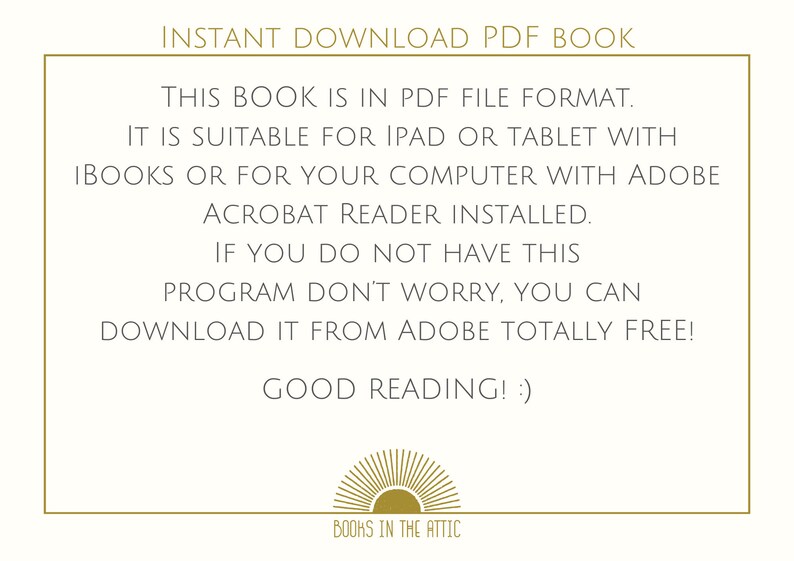 May include: A text-based image with a gold border and a gold sun graphic at the bottom. The text reads "INSTANT DOWNLOAD PDF BOOK. THIS BOOK IS IN PDF FILE FORMAT. IT IS SUITABLE FOR IPAD OR TABLET WITH IBOOKS OR FOR YOUR COMPUTER WITH ADOBE ACROBAT READER INSTALLED. IF YOU DO NOT HAVE THIS PROGRAM DON'T WORRY, YOU CAN DOWNLOAD IT FROM ADOBE TOTALLY FREE! GOOD READING! :) BOOKS IN THE ATTIC"