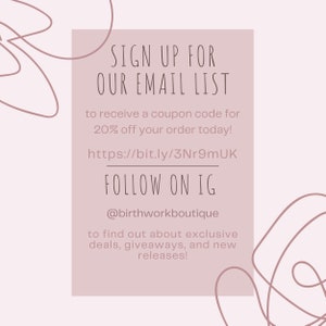 May include: A pink and white graphic with the text "SIGN UP FOR OUR EMAIL LIST" and "FOLLOW ON IG @birthworkboutique". The graphic also includes the text "to receive a coupon code for 20% off your order today!" and "https://bit.ly/3Nr9mUK". The graphic also includes the text "to find out about exclusive deals, giveaways, and new releases!"