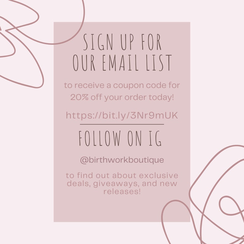 May include: A pink and white graphic with the text "SIGN UP FOR OUR EMAIL LIST" and "FOLLOW ON IG @birthworkboutique". The graphic also includes the text "to receive a coupon code for 20% off your order today!" and "https://bit.ly/3Nr9mUK". The graphic also includes the text "to find out about exclusive deals, giveaways, and new releases!"