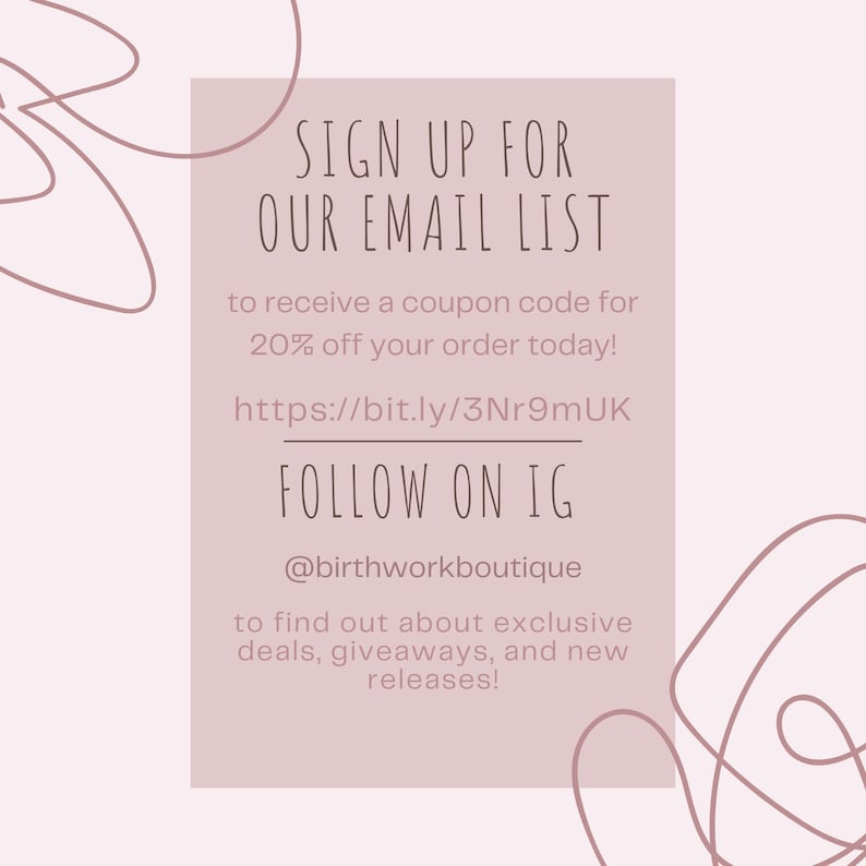 May include: A pink and white graphic with the text "SIGN UP FOR OUR EMAIL LIST" and "FOLLOW ON IG @birthworkboutique". The graphic also includes the text "to receive a coupon code for 20% off your order today!" and "https://bit.ly/3Nr9mUK". The graphic also includes the text "to find out about exclusive deals, giveaways, and new releases!"