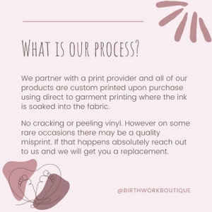 May include: A pink and white graphic with the text "WHAT IS OUR PROCESS?" and a description of the company's printing process. The text reads: "We partner with a print provider and all of our products are custom printed upon purchase using direct to garment printing where the ink is soaked into the fabric. No cracking or peeling vinyl. However on some rare occasions there may be a quality misprint. If that happens absolutely reach out to us and we will get you a replacement." The graphic also includes the text "@BIRTHWORKBOUTIQUE".
