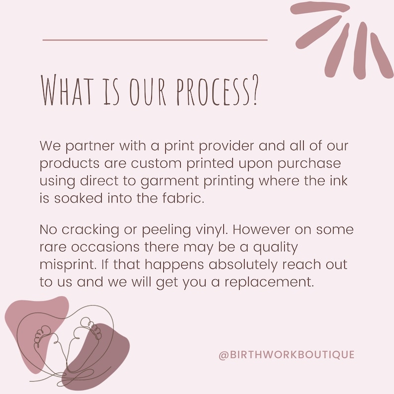 May include: A pink and white graphic with the text "WHAT IS OUR PROCESS?" and a description of the company's printing process. The text reads: "We partner with a print provider and all of our products are custom printed upon purchase using direct to garment printing where the ink is soaked into the fabric. No cracking or peeling vinyl. However on some rare occasions there may be a quality misprint. If that happens absolutely reach out to us and we will get you a replacement." The graphic also includes the text "@BIRTHWORKBOUTIQUE".