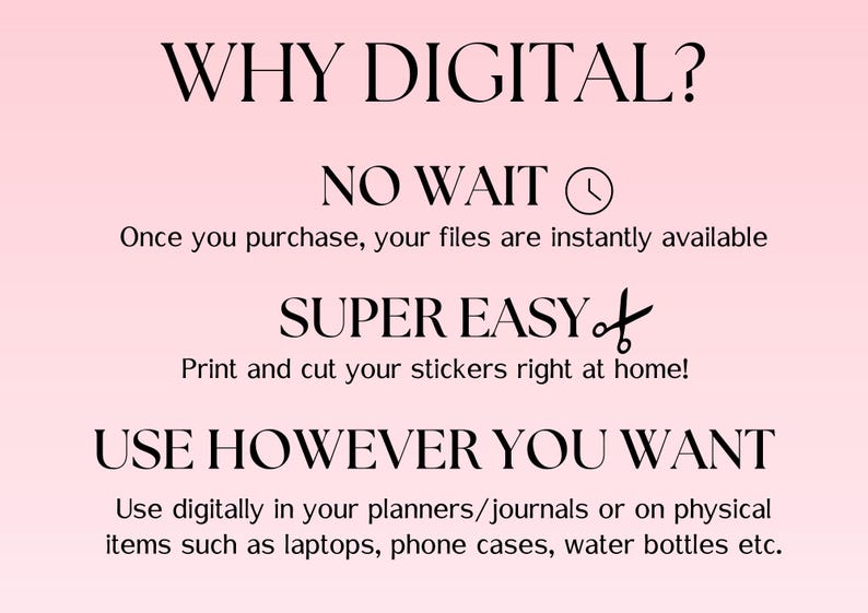 May include: A pink background with black text explaining the benefits of buying digital products. The text reads "WHY DIGITAL? NO WAIT Once you purchase, your files are instantly available SUPER EASY Print and cut your stickers right at home! USE HOWEVER YOU WANT Use digitally in your planners/journals or on physical items such as laptops, phone cases, water bottles etc."