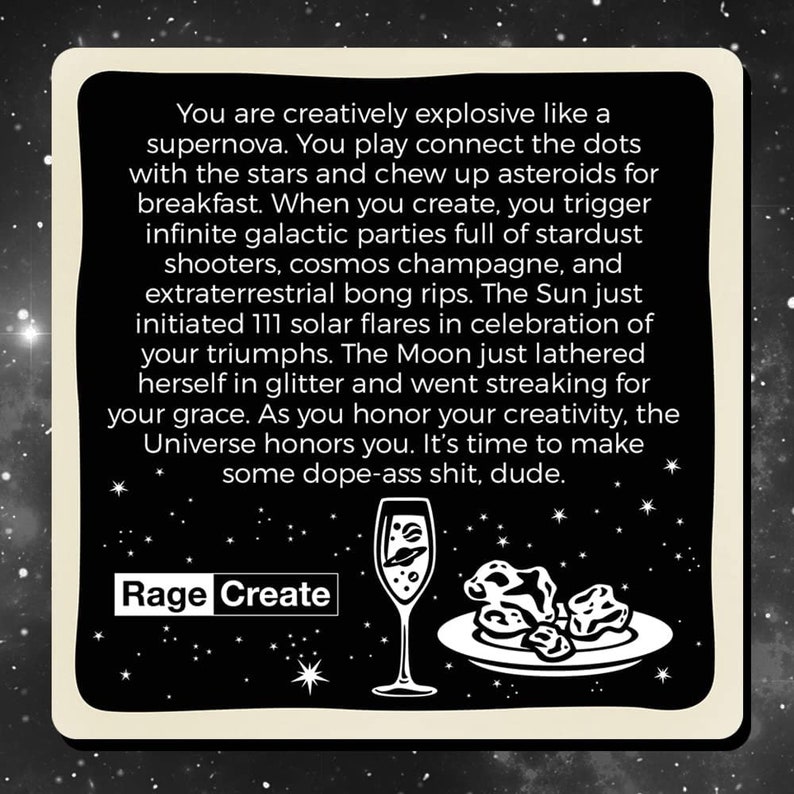 Może przedstawiać: Czarno-biała ilustracja kieliszka szampana z planetą w środku i talerzem z asteroidami. Tekst "You are creatively explosive like a supernova. You play connect the dots with the stars and chew up asteroids for breakfast. When you create, you trigger infinite galactic parties full of stardust shooters, cosmos champagne, and extraterrestrial bong rips. The Sun just initiated 111 solar flares in celebration of your triumphs. The Moon just lathered herself in glitter and went streaking for your grace. As you honor your creativity, the Universe honors you. It's time to make some dope-ass shit, dude." znajduje się pod ilustracją. Tekst "Rage Create" znajduje się pod tekstem.