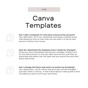 May include: A white background with a light gray rectangle at the top that says "FAQ" in black text. Below the rectangle is the text "Canva Templates" in black text. There are three question marks in speech bubbles with text below each one. The first question mark says "Can I edit a template if I only have a Canva Free account?" The text below the question mark says "Yes, definitely. All of our templates have been created using free elements only so that they can be used in a Canva free account without any issues." The second question mark says "How do I download the template once I made my changes?" The text below the question mark says "Once you have completed making your changes, simply click on the share button in the top right hand corner and then on download and select the file type that you would like and then press download." The third question mark says "Can I change the fonts and colors to match my branding?" The text below the question mark says "Yes, absolutely. Fonts, colors and pictures can be changed - just edit them in Canva. A free Canva basics video guide is also included as a bonus with your purchase."