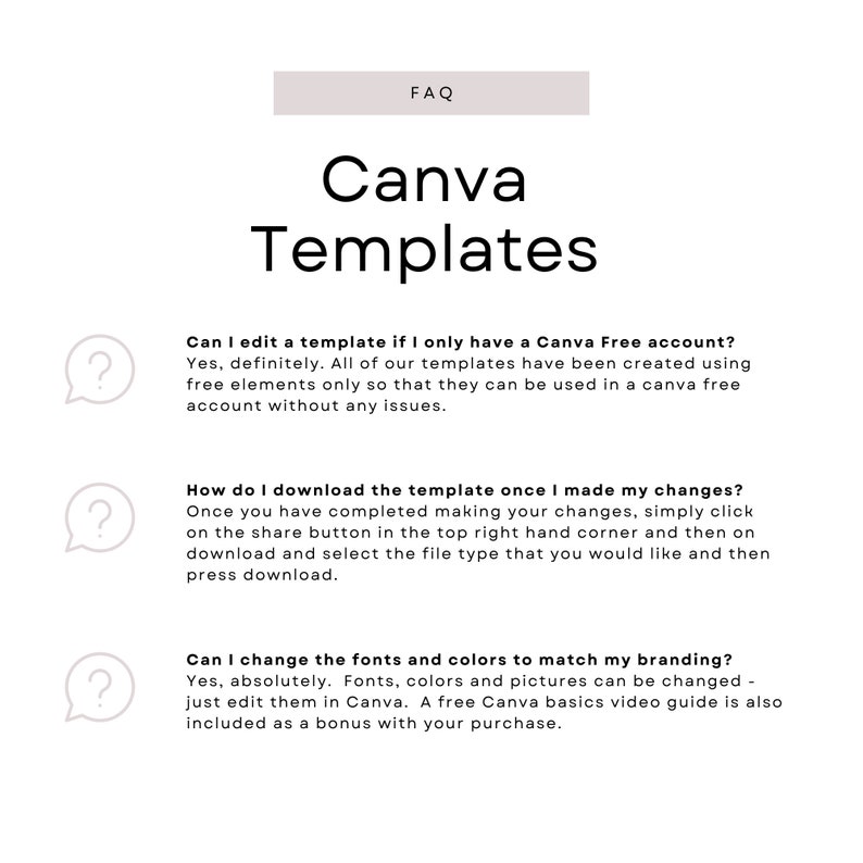 May include: A white background with a light gray rectangle at the top that says "FAQ" in black text. Below the rectangle is the text "Canva Templates" in black text. There are three question marks in speech bubbles with text below each one. The first question mark says "Can I edit a template if I only have a Canva Free account?" The text below the question mark says "Yes, definitely. All of our templates have been created using free elements only so that they can be used in a Canva free account without any issues." The second question mark says "How do I download the template once I made my changes?" The text below the question mark says "Once you have completed making your changes, simply click on the share button in the top right hand corner and then on download and select the file type that you would like and then press download." The third question mark says "Can I change the fonts and colors to match my branding?" The text below the question mark says "Yes, absolutely. Fonts, colors and pictures can be changed - just edit them in Canva. A free Canva basics video guide is also included as a bonus with your purchase."