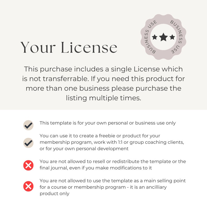 May include: A white background with a pink star-shaped seal that says "Business Use" and a checkmark next to the text "This template is for your own personal or business use only".  The text "You can use it to create a freebie or product for your membership program, work with 1:1 or group coaching clients, or for your own personal development" is also next to a checkmark.  The text "You are not allowed to resell or redistribute the template or the final journal, even if you make modifications to it" is next to an X.  The text "You are not allowed to use the template as a main selling point for a course or membership program - it is an ancillary product only" is also next to an X.