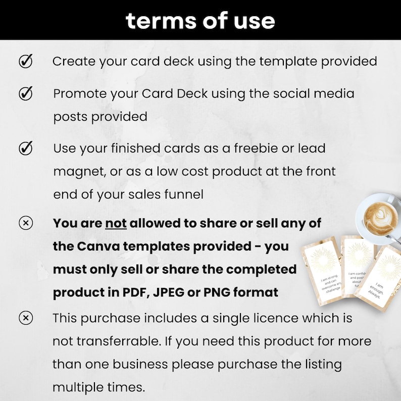 May include: A white background with black checkmarks and an X next to a list of terms of use for a digital product. The text reads: "Create your card deck using the template provided. Promote your Card Deck using the social media posts provided. Use your finished cards as a freebie or lead magnet, or as a low cost product at the front end of your sales funnel. You are not allowed to share or sell any of the Canva templates provided - you must only sell or share the completed product in PDF, JPEG or PNG format. This purchase includes a single licence which is not transferrable. If you need this product for more than one business please purchase the listing multiple times."