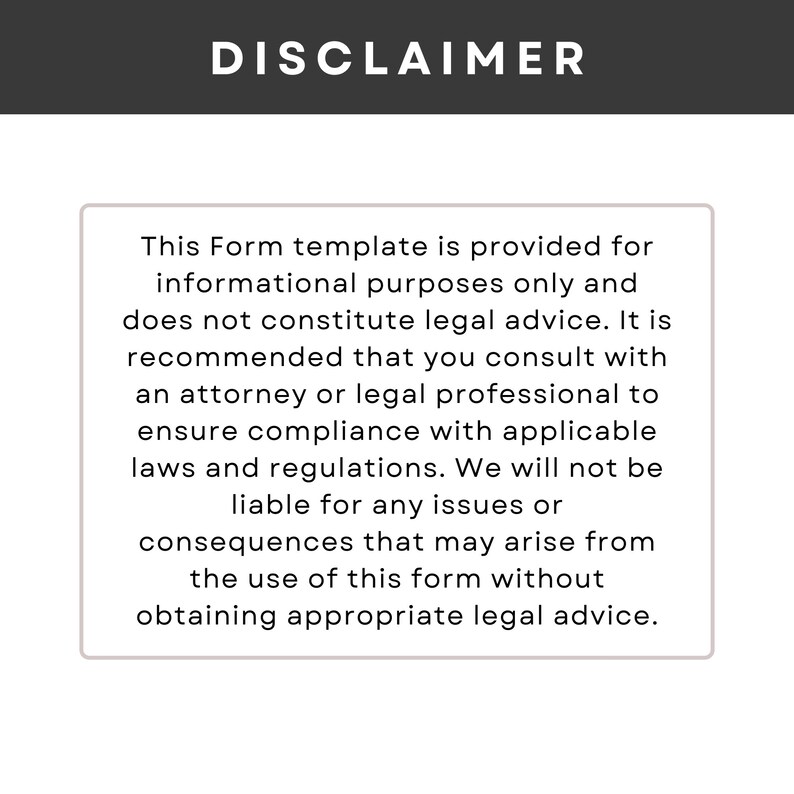May include: Disclaimer text stating that this form template is provided for informational purposes only and does not constitute legal advice. It is recommended to consult with a solicitor or legal professional to ensure compliance with applicable laws and regulations. The text also states that the creator will not be liable for any issues or consequences that may arise from the use of this form without obtaining appropriate legal advice.