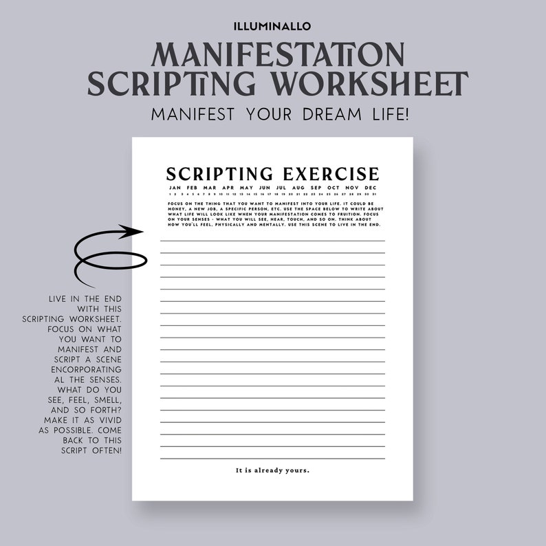 May include: A black and white printable worksheet with the title "Manifestation Scripting Worksheet" and the text "Manifest Your Dream Life!"  The worksheet includes a scripting exercise with instructions to focus on what you want to manifest and script a scene incorporating all the senses. The text "Live in the end with this scripting worksheet. Focus on what you want to manifest and script a scene incorporating all the senses. What do you see, feel, smell, and so forth? Make it as vivid as possible. Come back to this script often!" is included on the left side of the worksheet. The text "Scripting Exercise" is at the top of the worksheet with a calendar of months below it. The text "It is already yours." is at the bottom of the worksheet.