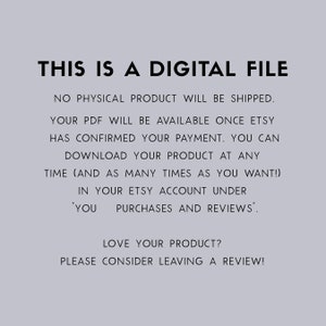 May include: Text on a light gray background that reads: "THIS IS A DIGITAL FILE. NO PHYSICAL PRODUCT WILL BE SHIPPED. YOUR PDF WILL BE AVAILABLE ONCE ETSY HAS CONFIRMED YOUR PAYMENT. YOU CAN DOWNLOAD YOUR PRODUCT AT ANY TIME (AND AS MANY TIMES AS YOU WANT!) IN YOUR ETSY ACCOUNT UNDER 'YOU PURCHASES AND REVIEWS'. LOVE YOUR PRODUCT? PLEASE CONSIDER LEAVING A REVIEW!"