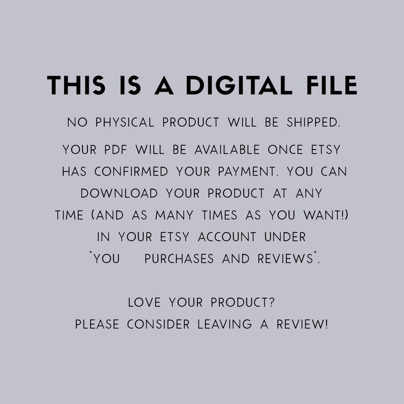 May include: Text on a light gray background that reads: "THIS IS A DIGITAL FILE. NO PHYSICAL PRODUCT WILL BE SHIPPED. YOUR PDF WILL BE AVAILABLE ONCE ETSY HAS CONFIRMED YOUR PAYMENT. YOU CAN DOWNLOAD YOUR PRODUCT AT ANY TIME (AND AS MANY TIMES AS YOU WANT!) IN YOUR ETSY ACCOUNT UNDER 'YOU PURCHASES AND REVIEWS'. LOVE YOUR PRODUCT? PLEASE CONSIDER LEAVING A REVIEW!"