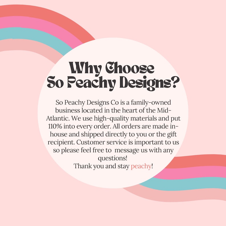 May include: A pink and blue rainbow graphic with the text "Why Choose So Peachy Designs?" in a white circle. The text below the circle explains that So Peachy Designs Co is a family-owned business located in the Mid-Atlantic. They use high-quality materials and put 110% into every order. All orders are made in-house and shipped directly to you or the gift recipient. Customer service is important to them, so they encourage customers to message them with any questions. The text ends with "Thank you and stay peachy!"