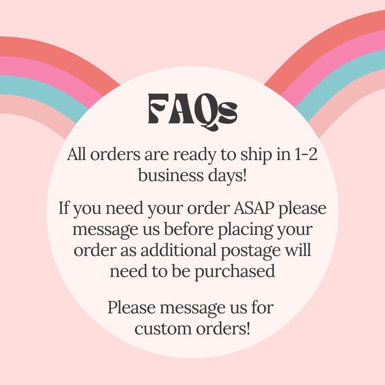 May include: FAQs graphic with a rainbow arc design. The text reads: "All orders are ready to ship in 1-2 business days! If you need your order ASAP please message us before placing your order as additional postage will need to be purchased. Please message us for custom orders!"