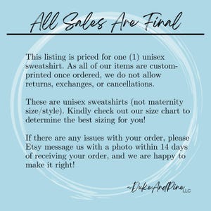 May include: Text on a blue background that reads "All Sales Are Final".  The text below explains that the listing is for one unisex sweatshirt, that all items are custom printed, and that returns, exchanges, or cancellations are not allowed.  The text also explains that the sweatshirts are unisex and not maternity size, and that a size chart is available.  The text also explains that if there are any issues with an order, the buyer should contact the seller with a photo within 14 days of receiving the order.  The text ends with the name "Duke And Pine LLC".