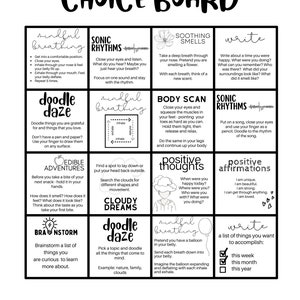 May include: A black and white printable choice board with 12 different activities for mindfulness, creativity, and self-reflection. The activities include mindful breathing, sonic rhythms, soothing smells, writing, doodle daze, edible adventures, body scan, positive thoughts, positive affirmations, cloudy dreams, and a list of things to accomplish.