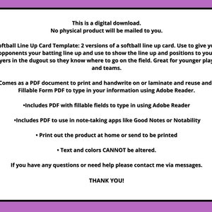 May include: A digital download for a softball line up card template. The template includes two versions of a softball line up card. The template can be used to give opponents your batting line up and to show the line up and positions to your players. The template is great for younger players and teams. The template comes as a PDF document that can be printed and handwritten on or laminated and reused. The template also comes as a fillable form PDF that can be typed in using Adobe Reader. The template includes a PDF with fillable fields to type in using Adobe Reader. The template also includes a PDF that can be used in note-taking apps like Good Notes or Notability. The template can be printed at home or sent to be printed. The text and colors cannot be altered.