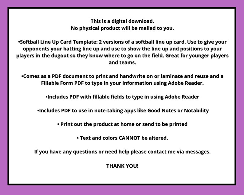May include: A digital download for a softball line up card template. The template includes two versions of a softball line up card. The template can be used to give opponents your batting line up and to show the line up and positions to your players. The template is great for younger players and teams. The template comes as a PDF document that can be printed and handwritten on or laminated and reused. The template also comes as a fillable form PDF that can be typed in using Adobe Reader. The template includes a PDF with fillable fields to type in using Adobe Reader. The template also includes a PDF that can be used in note-taking apps like Good Notes or Notability. The template can be printed at home or sent to be printed. The text and colors cannot be altered.