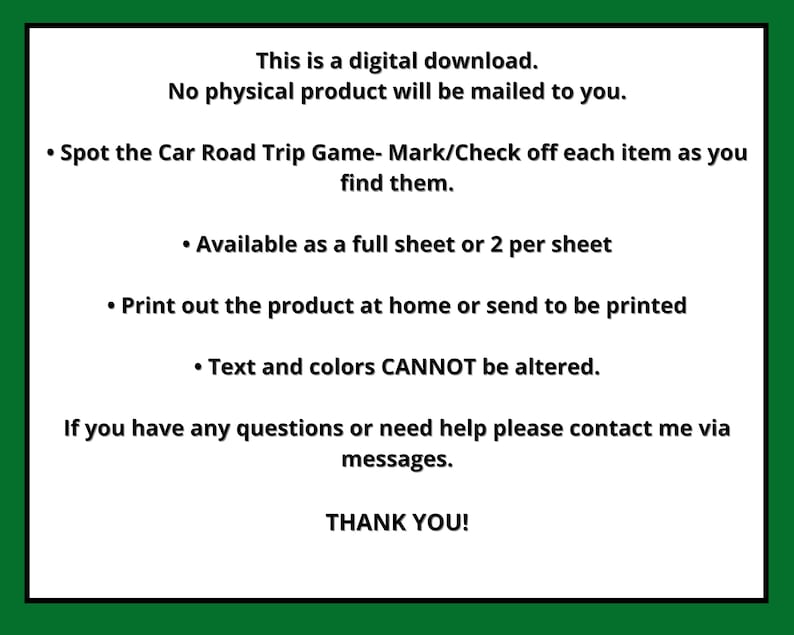 May include: Digital download of a printable "Spot the Car Road Trip Game". The game includes instructions to mark or check off each item as you find them. The game is available as a full sheet or two per sheet. The text and colours cannot be altered.