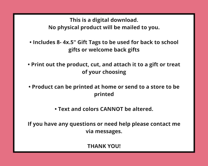 May include: Digital download of 8 printable 4x5 inch gift tags for back to school or welcome back gifts. Text reads: This is a digital download. No physical product will be mailed to you. Includes 8- 4x.5" Gift Tags to be used for back to school gifts or welcome back gifts. Print out the product, cut, and attach it to a gift or treat of your choosing. Product can be printed at home or send to a store to be printed. Text and colors CANNOT be altered. If you have any questions or need help please contact me via messages. THANK YOU!