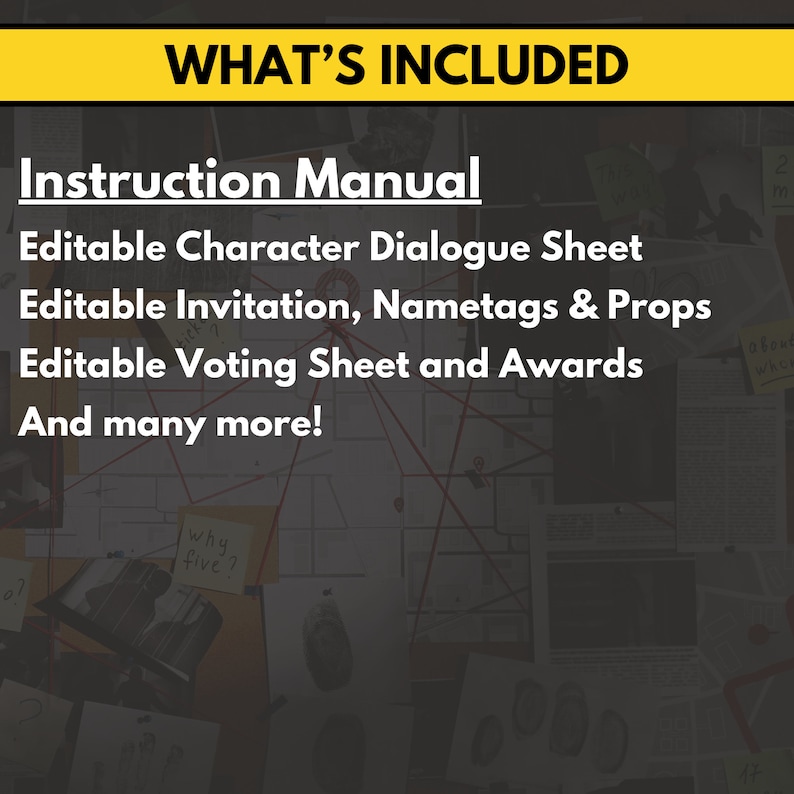 May include: A yellow banner with the text "WHAT'S INCLUDED" in black text. Below the banner is a list of items included in a printable party game: Instruction Manual, Editable Character Dialogue Sheet, Editable Invitation, Nametags & Props, Editable Voting Sheet and Awards, and many more.