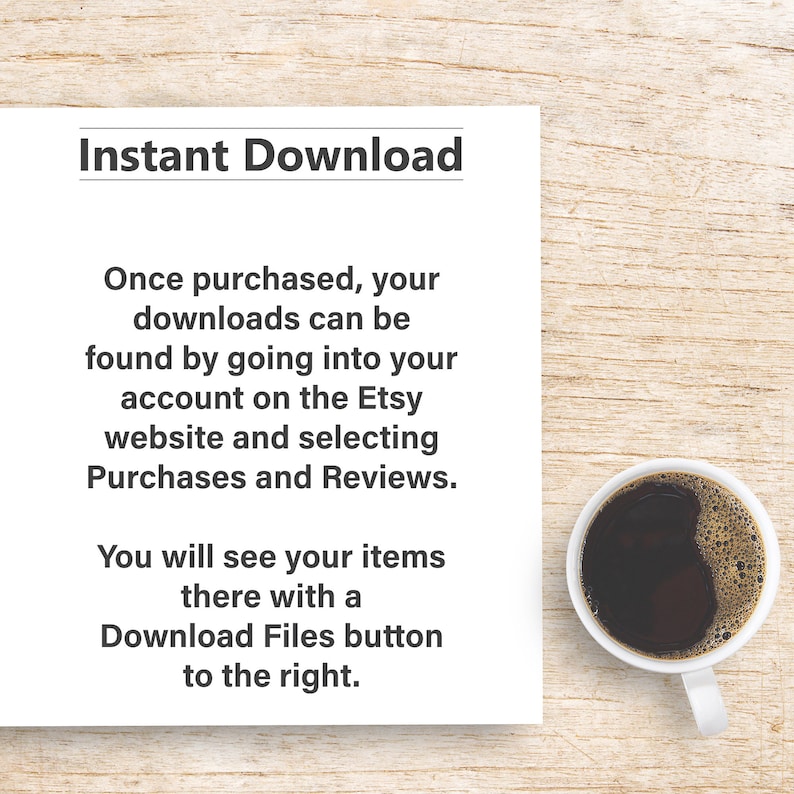 May include: A white sheet of paper with the text "Instant Download" in black bold font. The text below explains how to download digital items purchased on Etsy. A white coffee mug with black coffee is on a wooden surface.