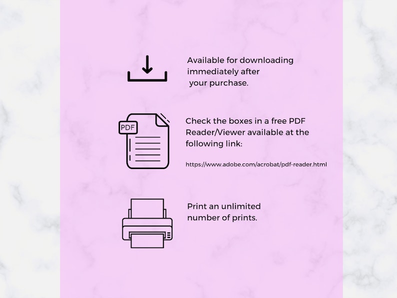 May include: A pink background with white marble texture.  The text "Available for downloading immediately after your purchase." is displayed.  A black and white download icon is shown.  The text "Check the boxes in a free PDF Reader/Viewer available at the following link: https://www.adobe.com/acrobat/pdf-reader.html" is displayed.  A black and white PDF icon is shown.  The text "Print an unlimited number of prints." is displayed.  A black and white printer icon is shown.
