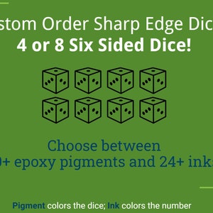 May include: Custom order sharp edge dice, choose between 30+ epoxy pigments and 24+ inks.  The dice are six-sided and can be ordered in sets of four or eight.  Pigment colors the dice; Ink colors the number.