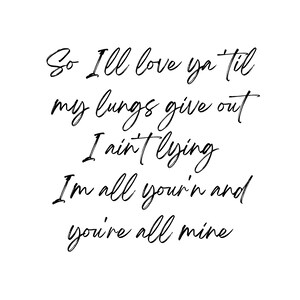 May include: Black and white typography print with the text "So I'll love ya til my lungs give out I ain't lying I'm all your'n and you're all mine".